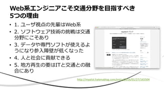 • 1. ユーザ視点の先輩はWeb系
• 2. ソフトウェア技術の挑戦は交通
分野にこそあり
• 3. データや専門ソフトが使えるよ
うになり参入障壁が低くなった
• 4. 人と社会に貢献できる
• 5. 地方再生の要はITと交通との融
合にあり
Web系エンジニアこそ交通分野を目指すべき
5つの理由
http://niyalist.hatenablog.com/entry/2016/01/27/165504
 