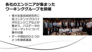 各社のエンジニアが集まった
ワーキンググループを開催
• 東大生産技術研究所に
各コンテンツプロバイ
ダのエンジニアなどが
集まり、バスデータの
フォーマットについて
集中討議
• データ項目のひとつひ
とつを徹底議論
 
