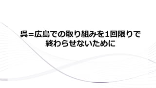 呉=広島での取り組みを1回限りで
終わらせないために
 