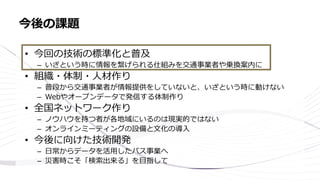 • 今回の技術の標準化と普及
– いざという時に情報を繋げられる仕組みを交通事業者や乗換案内に
• 組織・体制・人材作り
– 普段から交通事業者が情報提供をしていないと、いざという時に動けない
– Webやオープンデータで発信する体制作り
• 全国ネットワーク作り
– ノウハウを持つ者が各地域にいるのは現実的ではない
– オンラインミーティングの設備と文化の導入
• 今後に向けた技術開発
– 日常からデータを活用したバス事業へ
– 災害時こそ「検索出来る」を目指して
今後の課題
 