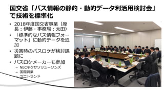 • 2018年度国交省事業（座
長：伊藤・事務局：太田）
• 「標準的なバス情報フォー
マット」に動的データを追
加
• 災害時のバスロケが検討課
題に
• バスロケメーカーも参加
– NECネクサソリューソンズ
– 国際興業
– ユニトランド
国交省「バス情報の静的・動的データ利活用検討会」
で技術を標準化
 