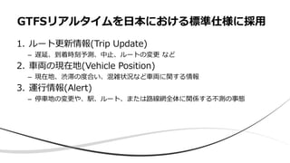 1. ルート更新情報(Trip Update)
– 遅延、到着時刻予測、中止、ルートの変更 など
2. 車両の現在地(Vehicle Position)
– 現在地、渋滞の度合い、混雑状況など車両に関する情報
3. 運行情報(Alert)
– 停車地の変更や、駅、ルート、または路線網全体に関係する不測の事態
GTFSリアルタイムを日本における標準仕様に採用
 