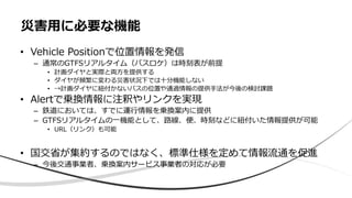 • Vehicle Positionで位置情報を発信
– 通常のGTFSリアルタイム（バスロケ）は時刻表が前提
• 計画ダイヤと実際と両方を提供する
• ダイヤが頻繁に変わる災害状況下では十分機能しない
• →計画ダイヤに紐付かないバスの位置や通過情報の提供手法が今後の検討課題
• Alertで乗換情報に注釈やリンクを実現
– 鉄道においては、すでに運行情報を乗換案内に提供
– GTFSリアルタイムの一機能として、路線、便、時刻などに紐付いた情報提供が可能
• URL（リンク）も可能
• 国交省が集約するのではなく、標準仕様を定めて情報流通を促進
– 今後交通事業者、乗換案内サービス事業者の対応が必要
災害用に必要な機能
 