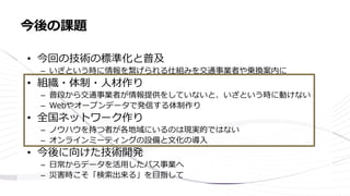 • 今回の技術の標準化と普及
– いざという時に情報を繋げられる仕組みを交通事業者や乗換案内に
• 組織・体制・人材作り
– 普段から交通事業者が情報提供をしていないと、いざという時に動けない
– Webやオープンデータで発信する体制作り
• 全国ネットワーク作り
– ノウハウを持つ者が各地域にいるのは現実的ではない
– オンラインミーティングの設備と文化の導入
• 今後に向けた技術開発
– 日常からデータを活用したバス事業へ
– 災害時こそ「検索出来る」を目指して
今後の課題
 