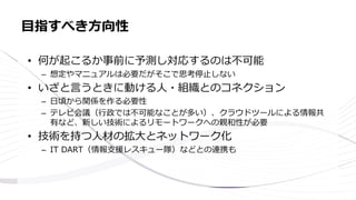 • 何が起こるか事前に予測し対応するのは不可能
– 想定やマニュアルは必要だがそこで思考停止しない
• いざと言うときに動ける人・組織とのコネクション
– 日頃から関係を作る必要性
– テレビ会議（行政では不可能なことが多い）、クラウドツールによる情報共
有など、新しい技術によるリモートワークへの親和性が必要
• 技術を持つ人材の拡大とネットワーク化
– IT DART（情報支援レスキュー隊）などとの連携も
目指すべき方向性
 