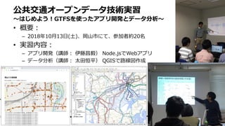 • 概要：
– 2018年10月13日(土)、岡山市にて、参加者約20名
• 実習内容：
– アプリ開発（講師： 伊藤昌毅） Node.jsでWebアプリ
– データ分析（講師： 太田恒平） QGISで路線図作成
公共交通オープンデータ技術実習
〜はじめよう！GTFSを使ったアプリ開発とデータ分析〜
 