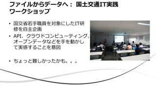 • 国交省若手職員を対象にしたIT研
修を自主企画
• API、クラウドコンピューティング、
オープンデータなどを手を動かし
て実感することを意図
• ちょっと難しかったかも。。。
ファイルからデータへ： 国土交通IT実践
ワークショップ
 