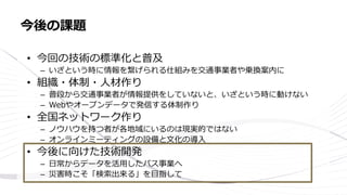 • 今回の技術の標準化と普及
– いざという時に情報を繋げられる仕組みを交通事業者や乗換案内に
• 組織・体制・人材作り
– 普段から交通事業者が情報提供をしていないと、いざという時に動けない
– Webやオープンデータで発信する体制作り
• 全国ネットワーク作り
– ノウハウを持つ者が各地域にいるのは現実的ではない
– オンラインミーティングの設備と文化の導入
• 今後に向けた技術開発
– 日常からデータを活用したバス事業へ
– 災害時こそ「検索出来る」を目指して
今後の課題
 