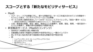 • MaaS
– ドア・ツー・ドアの移動に対し、様々な移動手法・サービスを組み合わせて1つの移動サー
ビスとして捉え、ワンストップでシームレスな移動
– サービス自体と価格を統合して一つのサービスとしてプライシングし「統合一貫サービス」
• 価格面の利便性向上で移動需要や交通流のマネジメント、供給の効率化
– 小売・飲食等の商業、宿泊・観光、物流などとの連携や、医療、福祉、教育、一般行政サー
ビスとの連携で、移動の高付加価値化や需要の拡大
• 新型輸送サービス（MaaSのコンテンツ）
– 効率的かつ利便性の高い移動手段
– 自動運転の実現で飛躍的な利便性や効率性が向上し一層のインパクト
– 担い手不足に悩む地方部で高齢者の有効な移動手段や物流手段
– 例
• シェアリングサービス（カーシェアやシェアサイクル）
• AIによるオンデマンド交通
• 超小型モビリティ
• グリーンスローモビリティ
スコープとする「新たなモビリティサービス」
 