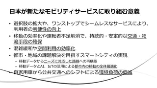 • 選択肢の拡大や、ワンストップでシームレスなサービスにより、
利用者の利便性の向上
• 移動の効率化や運転者不足解消で、持続的・安定的な交通・物
流手段の確保
• 混雑緩和や空間利用の効率化
• 都市・地域の課題解決を目指すスマートシティの実現
– 移動データからニーズに対応した路線への再構築
– 移動データとAI、IoTの活用による都市内の移動の全体最適化
• 自家用車から公共交通へのシフトによる環境負荷の低減
日本が新たなモビリティサービスに取り組む意義
 