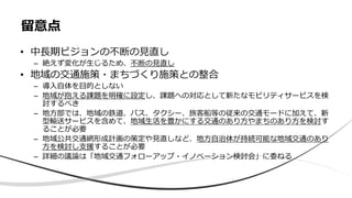 • 中長期ビジョンの不断の見直し
– 絶えず変化が生じるため、不断の見直し
• 地域の交通施策・まちづくり施策との整合
– 導入自体を目的としない
– 地域が抱える課題を明確に設定し、課題への対応として新たなモビリティサービスを検
討するべき
– 地方部では、地域の鉄道、バス、タクシー、旅客船等の従来の交通モードに加えて、新
型輸送サービスを含めて、地域生活を豊かにする交通のあり方やまちのあり方を検討す
ることが必要
– 地域公共交通網形成計画の策定や見直しなど、地方自治体が持続可能な地域交通のあり
方を検討し支援することが必要
– 詳細の議論は「地域交通フォローアップ・イノベーション検討会」に委ねる
留意点
 