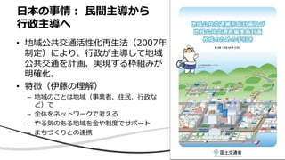 • 地域公共交通活性化再生法（2007年
制定）により、行政が主導して地域
公共交通を計画、実現する枠組みが
明確化。
• 特徴（伊藤の理解）
– 地域のことは地域（事業者、住民、行政な
ど）で
– 全体をネットワークで考える
– やる気のある地域を金や制度でサポート
– まちづくりとの連携
日本の事情： 民間主導から
行政主導へ
 