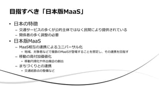 • 日本の特徴
– 交通サービスの多くが公的主体ではなく民間により提供されている
– 関係者の多く調整の必要
• 日本版MaaS
– MaaS相互の連携によるユニバーサル化
• 地域、対象者などで複数のMaaSが登場することを想定し、その連携を目指す
– 移動の高付加価値化
• 移動円滑化や外出機会の創出
– まちづくりとの連携
• 交通結節点の整備など
目指すべき「日本版MaaS」
 