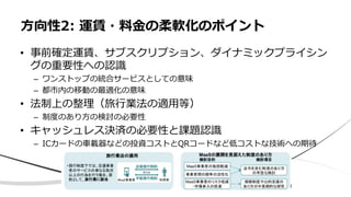 • 事前確定運賃、サブスクリプション、ダイナミックプライシン
グの重要性への認識
– ワンストップの統合サービスとしての意味
– 都市内の移動の最適化の意味
• 法制上の整理（旅行業法の適用等）
– 制度のあり方の検討の必要性
• キャッシュレス決済の必要性と課題認識
– ICカードの車載器などの投資コストとQRコードなど低コストな技術への期待
方向性2: 運賃・料金の柔軟化のポイント
 
