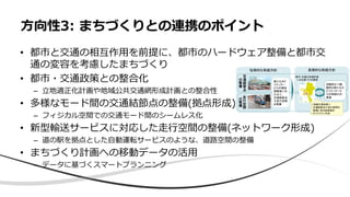 • 都市と交通の相互作用を前提に、都市のハードウェア整備と都市交
通の変容を考慮したまちづくり
• 都市・交通政策との整合化
– 立地適正化計画や地域公共交通網形成計画との整合性
• 多様なモード間の交通結節点の整備(拠点形成)
– フィジカル空間での交通モード間のシームレス化
• 新型輸送サービスに対応した走行空間の整備(ネットワーク形成)
– 道の駅を拠点とした自動運転サービスのような、道路空間の整備
• まちづくり計画への移動データの活用
– データに基づくスマートプランニング
方向性3: まちづくりとの連携のポイント
 