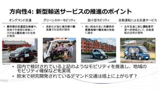 • 国内で検討されている上記のようなモビリティを推進し、地域の
モビリティ確保などを実現
• 欧米で研究開発されているデマンド交通は俎上に上がらず？
方向性4: 新型輸送サービスの推進のポイント
 