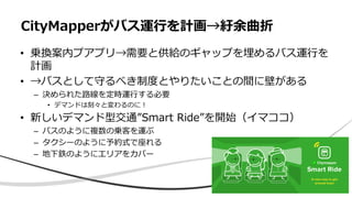 • 乗換案内プアプリ→需要と供給のギャップを埋めるバス運行を
計画
• →バスとして守るべき制度とやりたいことの間に壁がある
– 決められた路線を定時運行する必要
• デマンドは刻々と変わるのに！
• 新しいデマンド型交通”Smart Ride”を開始（イマココ）
– バスのように複数の乗客を運ぶ
– タクシーのように予約式で座れる
– 地下鉄のようにエリアをカバー
CityMapperがバス運行を計画→紆余曲折
 