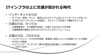 • インターネットならば
– かつては、新聞、テレビ、電話などのメディアと並んでインターネットがあった
– 今は全てがインターネットを前提に、そのインフラを用いて構築されている
• 交通ならば、かつては
– 交通事業者が、その業務を効率化、円滑にするためにITを利用
– 交通事業者の業務に合わせカスタマイズしたITソリューション
• 交通ならば、これからは
– インターネット、スマホが利用者、事業者に浸透したことを前提にサービス開発
– UI/UXへの配慮
– シェアリング・マッチング（乗合の概念を現代風に）の可能性の増大
• 所有から利用へ
ITインフラの上に交通が築かれる時代
 