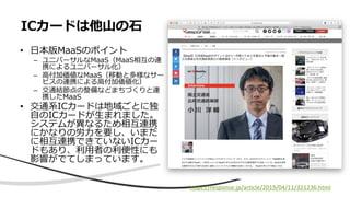 • 日本版MaaSのポイント
– ユニバーサルなMaaS（MaaS相互の連
携によるユニバーサル化）
– 高付加価値なMaaS（移動と多様なサー
ビスの連携による高付加価値化）
– 交通結節点の整備などまちづくりと連
携したMaaS
• 交通系ICカードは地域ごとに独
自のICカードが生まれました。
システムが異なるため相互連携
にかなりの労力を要し、いまだ
に相互連携できていないICカー
ドもあり、利用者の利便性にも
影響がでてしまっています。
ICカードは他山の石
https://response.jp/article/2019/04/11/321236.html
 