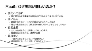 • 変化への恐れ
– 特に都市の交通事業者は現在のビジネスでうまく出来ている
• 囲い込み
– 顧客を自社のサービス内に留まらせようという動き
– 特定の私鉄沿線だけで使えるMaaSになってしまうかもしれない
• 自前主義
– 全ての技術を自社で調達しようという考え
– 独自技術にこだわり、連携が困難
• 覇権争い
– 下請けにならずにブランドを持ちたい
– 通信業界における「土管」になりたくない
MaaS: なぜ実現が難しいのか？
 