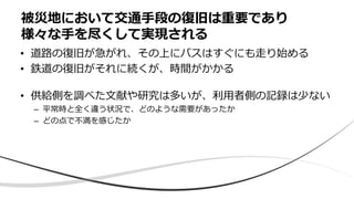 • 道路の復旧が急がれ、その上にバスはすぐにも走り始める
• 鉄道の復旧がそれに続くが、時間がかかる
• 供給側を調べた文献や研究は多いが、利用者側の記録は少ない
– 平常時と全く違う状況で、どのような需要があったか
– どの点で不満を感じたか
被災地において交通手段の復旧は重要であり
様々な手を尽くして実現される
 