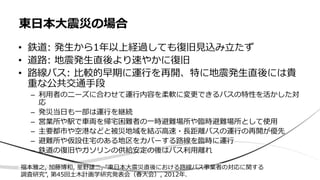 • 鉄道: 発生から1年以上経過しても復旧見込み立たず
• 道路: 地震発生直後より速やかに復旧
• 路線バス: 比較的早期に運行を再開、特に地震発生直後には貴
重な公共交通手段
– 利用者のニーズに合わせて運行内容を柔軟に変更できるバスの特性を活かした対
応
– 発災当日も一部は運行を継続
– 営業所や駅で車両を帰宅困難者の一時避難場所や臨時避難場所として使用
– 主要都市や空港などと被災地域を結ぶ高速・長距離バスの運行の再開が優先
– 避難所や仮設住宅のある地区をカバーする路線を臨時に運行
– 鉄道の復旧やガソリンの供給安定の後はバス利用離れ
東日本大震災の場合
福本雅之, 加藤博和, 星野雄二, "東日本大震災直後における路線バス事業者の対応に関する
調査研究", 第45回土木計画学研究発表会（春大会）, 2012年.
 