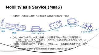 Mobility as a Service (MaaS)
• 移動の「所有から利用へ」を突き詰めた究極のサービス
• ひとつのインタフェースから様々な交通手段を一貫して利用可能に
– 「検索」「選択」「予約」「支払い」「チケット」などを総合的に扱うプラットフォーム
– 統一的で利用しやすい料金制度
• 出発地から目的地まで、交通サービスを一人一人の利用者のために仕立て
て提供
– 一人の快適だけでなく都市の渋滞解消なども視野に入れたサービス提供
徒歩
鉄道 カーシェアリング
バス
タクシー
シェアサイクル
 