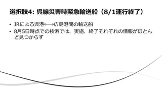 • JRによる呉港←→広島港間の輸送船
• 8月5日時点での検索では、実施、終了それぞれの情報がほとん
ど見つからず
選択肢4: 呉線災害時緊急輸送船（8/1運行終了）
 