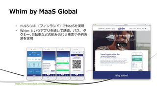 Whim by MaaS Global
• ヘルシンキ（フィンランド）でMaaSを実現
• Whim というアプリを通して鉄道、バス、タ
クシー､自転車などの組み合わせ検索や予約決
済を実現
https://time-space.kddi.com/digicul-column/world/20161209/1772
 