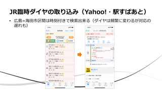 • 広島=海田市区間は時刻付きで検索出来る（ダイヤは頻繁に変わるが対応の
遅れも）
JR臨時ダイヤの取り込み（Yahoo!・駅すぱあと）
 