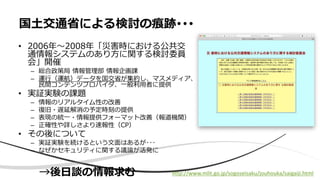国土交通省による検討の痕跡･･･
• 2006年～2008年「災害時における公共交
通情報システムのあり方に関する検討委員
会」開催
– 総合政策局 情報管理部 情報企画課
– 運行（運航）データを国交省が集約し、マスメディア、
民間コンテンツプロバイダ、一般利用者に提供
• 実証実験の課題
– 情報のリアルタイム性の改善
– 復旧・遅延解消の予定時刻の提供
– 表現の統一・情報提供フォーマット改善（報道機関）
– 正確性や詳しさより速報性（CP）
• その後について
– 実証実験を続けるという文面はあるが･･･
– なぜかセキュリティに関する議論が活発に
http://www.mlit.go.jp/sogoseisaku/jouhouka/saigaiji.html→後日談の情報求む
 