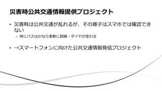 • 災害時は公共交通が乱れるが、その様子はスマホでは確認でき
ない
– 特にバスはかなり柔軟に路線・ダイヤが変わる
• →スマートフォンに向けた公共交通情報発信プロジェクト
災害時公共交通情報提供プロジェクト
 