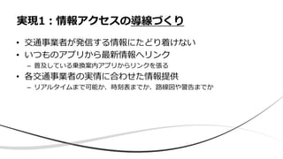 • 交通事業者が発信する情報にたどり着けない
• いつものアプリから最新情報へリンク
– 普及している乗換案内アプリからリンクを張る
• 各交通事業者の実情に合わせた情報提供
– リアルタイムまで可能か、時刻表までか、路線図や警告までか
実現1：情報アクセスの導線づくり
 