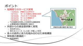 • 短期間でのサービス実現
・7/29(日) 伊藤からの声がけ
・8/7(火) サービス提供と体制の決定
・8/10(金) プロトタイプの完成
・8/16(木) サービス準備完了
・8/20(月) サービスイン
– TV会議等を利用した効率的な連絡体制
– 必要最低限の情報提供に留めた
• 外部からの資金提供無く実現
– 各社持ち出し
– 使えるリソース（人と金）が厳しい状況
• 各々の長所と余力を組み合わせた体制構築
• 関係者の意識統一
– 利用者優先
ポイント
停留所位置の確認・修正指示
 