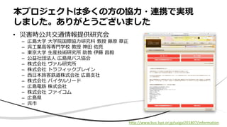 • 災害時公共交通情報提供研究会
– 広島大学 大学院国際協力研究科 教授 藤原 章正
– 呉工業高等専門学校 教授 神田 佑亮
– 東京大学 生産技術研究所 助教 伊藤 昌毅
– 公益社団法人 広島県バス協会
– 株式会社 ヴァル研究所
– 株式会社 トラフィックブレイン
– 西日本旅客鉄道株式会社 広島支社
– 株式会社 バイタルリード
– 広島電鉄 株式会社
– 株式会社 ファイコム
– 広島県
– 呉市
本プロジェクトは多くの方の協力・連携で実現
しました。ありがとうございました
http://www.bus-kyo.or.jp/saigai201807/information
 