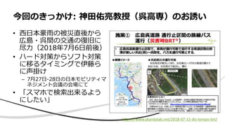 • 西日本豪雨の被災直後から
広島・呉間の交通の復旧に
尽力（2018年7月6日前後）
• ハード対策からソフト対策
に移るタイミングで伊藤ら
に声掛け
– 7月27日-28日の日本モビリティマ
ネジメント会議の会場にて
• 「スマホで検索出来るよう
にしたい」
今回のきっかけ: 神田佑亮教授（呉高専）のお誘い
https://www.ykandalab.net/2018-07-15-dis-tempo-brt/
 