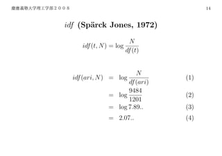 14



idf (Sp¨rck Jones, 1972)
       a

                        N
     idf (t, N ) = log
                       df (t)


                         N
  idf (ari, N ) = log            (1)
                      df (ari)
                      9484
                = log            (2)
                      1201
                = log 7.89..     (3)
                = 2.07..         (4)
 