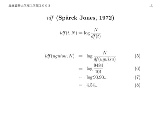 15



idf (Sp¨rck Jones, 1972)
       a

                          N
       idf (t, N ) = log
                         df (t)


                            N
idf (uguisu, N ) = log               (5)
                       df (uguisu)
                       9484
                 = log               (6)
                        101
                 = log 93.90..       (7)
                  = 4.54..           (8)
 
