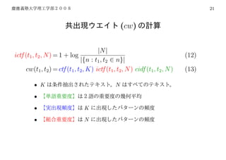 21



                                                     (cw)


                                       |N |
ictf (t1 , t2 , N ) = 1 + log                                                   (12)
                               |{n : t1 , t2 ∈ n}|
     cw(t1 , t2 ) = ctf (t1 , t2 , K) ictf (t1 , t2 , N ) cidf (t1 , t2 , N )   (13)

         • K                                     N

         •

         •                       K

         •                       N
 
