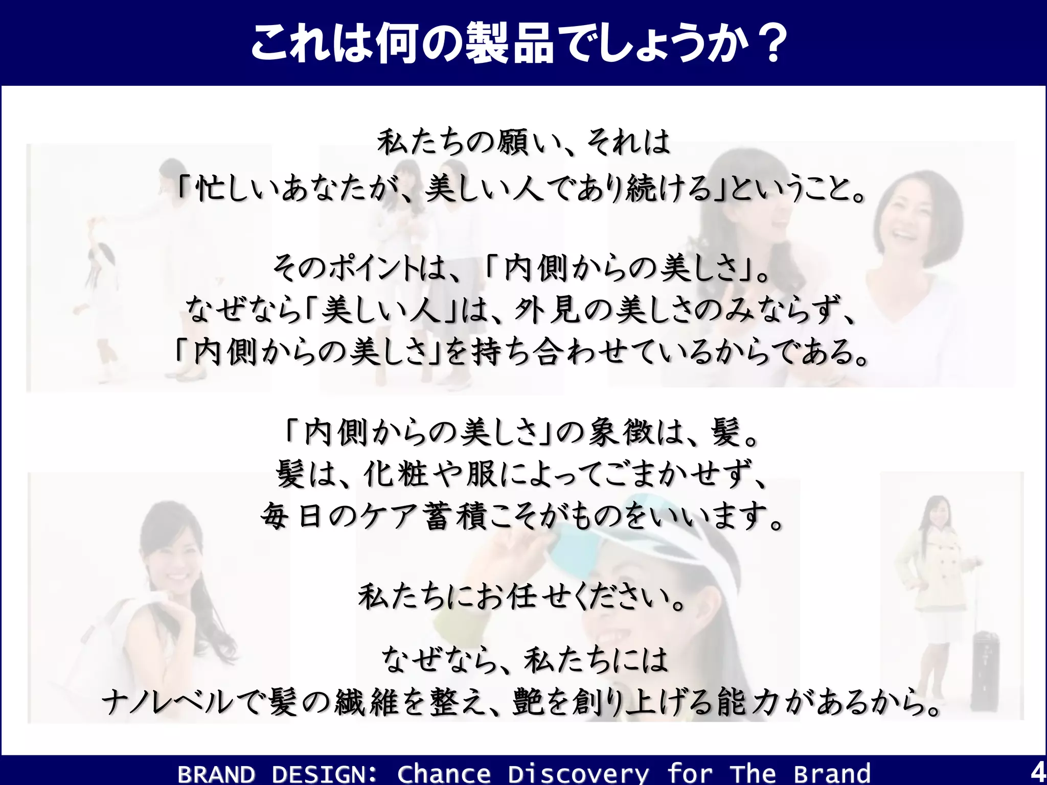 BRAND DESIGN： Chance Discovery for The Brand 4
これは何の製品でしょうか？
私たちの願い、それは
「忙しいあなたが、美しい人であり続ける」ということ。
そのポイントは、 「内側からの美しさ」。
なぜなら「美しい人」は、外見の美しさのみならず、
「内側からの美しさ」を持ち合わせているからである。
「内側からの美しさ」の象徴は、髪。
髪は、化粧や服によってごまかせず、
毎日のケア蓄積こそがものをいいます。
なぜなら、私たちには
ナノレベルで髪の繊維を整え、艶を創り上げる能力があるから。
私たちにお任せください。
 