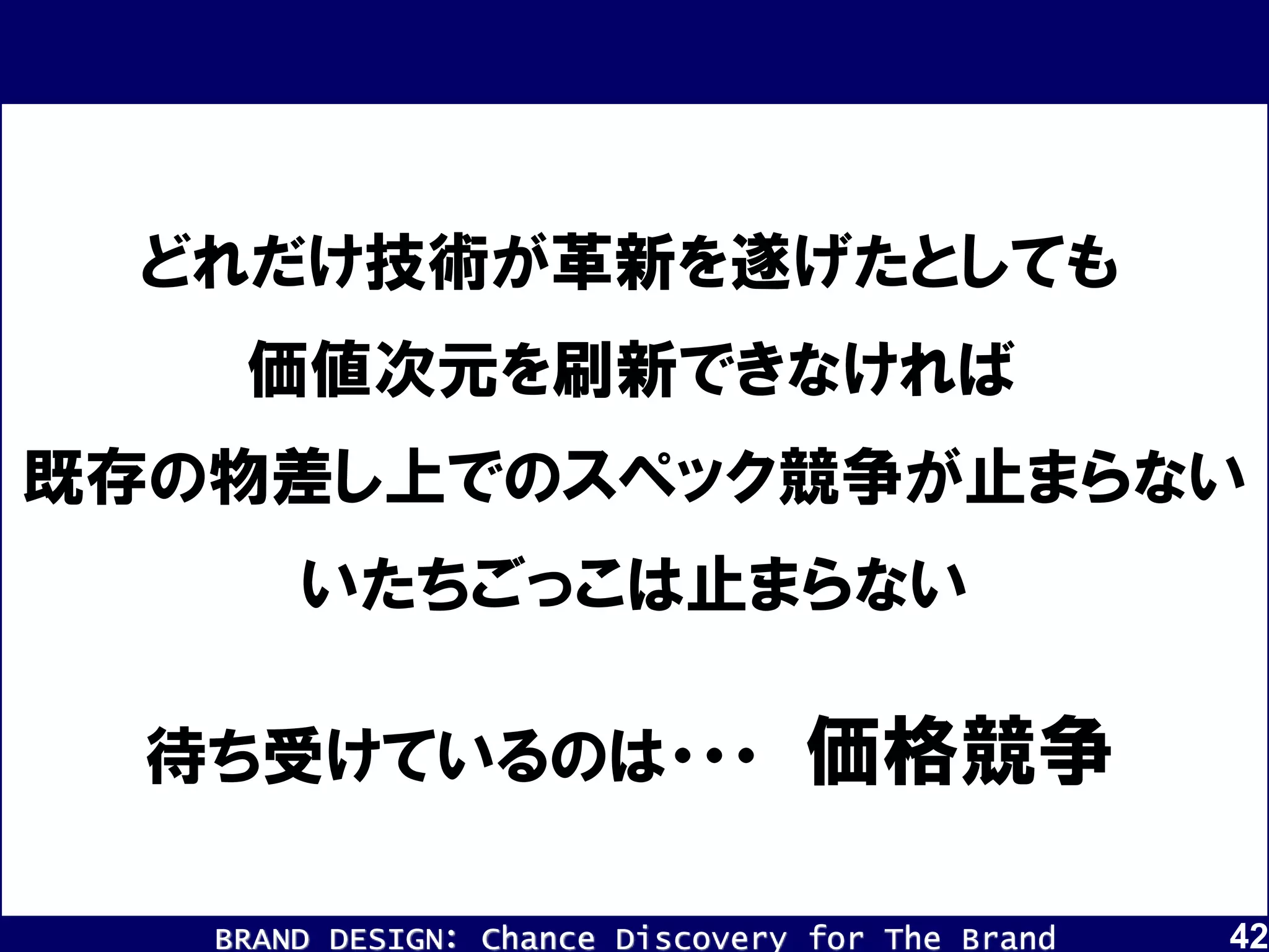BRAND DESIGN： Chance Discovery for The Brand 42
どれだけ技術が革新を遂げたとしても
価値次元を刷新できなければ
既存の物差し上でのスペック競争が止まらない
待ち受けているのは・・・ 価格競争
いたちごっこは止まらない
 