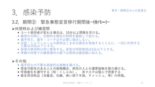 3．感染予防
休憩時および練習間
 コート使用者が変わる場合は、10分以上間隔を空ける。
 練習の合間に、定期的な換気の時間を継続して設ける。
 選手同士、選手・コーチは不必要に接近しない。
 浴室・シャワールームの使用はこまめな換気を実施するとともに、一回に利用する
人数は10名以下とする。
 部室の使用時は常に換気する。部室の同時使用は5名以下とする。
 準備や休憩での練習場外の廊下は使用は最低限に抑える。
その他
 選手同士の不要な直接的な接触を避ける。
 感染可能性のある人との接触機会、病気の人との濃厚接触を極力避ける。
 呼吸衛生を遵守する（咳・くしゃみ）。 ※マスクは個人で用意する
 衛生用消耗品（消毒液、石鹸、使い捨て手袋、ティッシュ、等）の用意。
3.2．期間② 緊急事態宣言移行期間後（8/1~）
体育会卓球部 活動ロードマップ 10
青字：期間①からの変更点
 