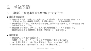 3．感染予防
練習参加の前提
 毎日体温を計測し記録する。過去14日にさかのぼり、参加可否判断の参考にする
（37.5℃が4日以上継続した場合は検査等の対応）。 ※現在進行形
 練習参加前に（自宅、忘れた場合は練習場入口で）体温計測する。37.5℃を超える場
合は練習不参加とする。
 練習場までの移動においては、極力3密の環境を避け、マスクを着用する。
 練習の記録を取る（時間帯、参加者、使用コート、健康状態）。
練習環境
 練習場入口に消毒剤を設置する。
 外履き・トレーニングシューズは個人で管理し下駄箱は使わない。
 コート間の距離を十分に（台の両脇5 m）空け、フェンスで仕切る。
 外から練習場まで連なる扉は常に開放する（練習中も）。
3.1．期間① 緊急事態宣言移行期間（~7/31）
体育会卓球部 活動ロードマップ 5
 