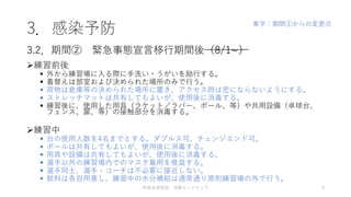 3．感染予防
練習前後
 外から練習場に入る際に手洗い・うがいを励行する。
 着替えは部室および決められた場所のみで行う。
 荷物は倉庫等の決められた場所に置き、アクセス時は密にならないようにする。
 ストレッチマットは共有してもよいが、使用後に消毒する。
 練習後に、使用した用具（ラケット／ラバー、ボール、等）や共用設備（卓球台、
フェンス、扉、等）の接触部分を消毒する。
練習中
 台の使用人数を4名までとする。ダブルス可、チェンジエンド可。
 ボールは共有してもよいが、使用後に消毒する。
 用具や設備は共有してもよいが、使用後に消毒する。
 選手以外の練習場内でのマスク着用を推奨する。
 選手同士、選手・コーチは不必要に接近しない。
 飲料は各自用意し、練習中の水分補給は通常通り原則練習場の外で行う。
3.2．期間② 緊急事態宣言移行期間後（8/1~）
体育会卓球部 活動ロードマップ 9
青字：期間①からの変更点
 