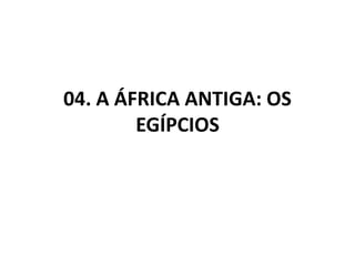 04. A ÁFRICA ANTIGA: OS
EGÍPCIOS
 
