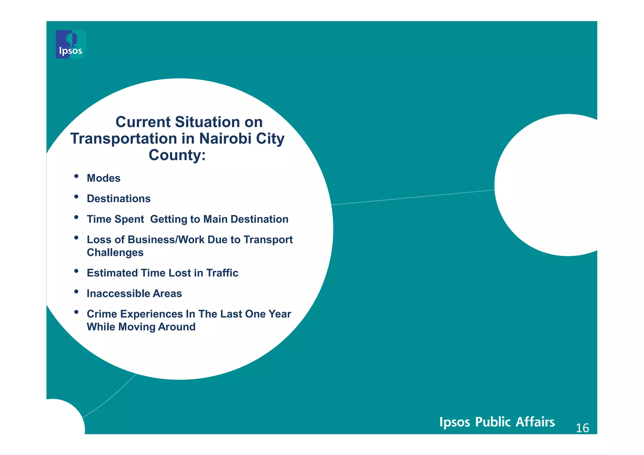 16
Current Situation on
Transportation in Nairobi City
County:
• Modes
• Destinations
• Time Spent Getting to Main Destination
• Loss of Business/Work Due to Transport
Challenges
• Estimated Time Lost in Traffic
• Inaccessible Areas
• Crime Experiences In The Last One Year
While Moving Around
 