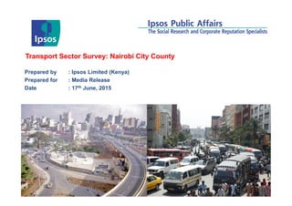 © 2012 Ipsos. All rights reserved. Contains Ipsos' Confidential and Proprietary information and
may not be disclosed or reproduced without the prior written consent of Ipsos.
Transport Sector Survey: Nairobi City County
Prepared by : Ipsos Limited (Kenya)
Prepared for : Media Release
Date : 17th June, 2015
 