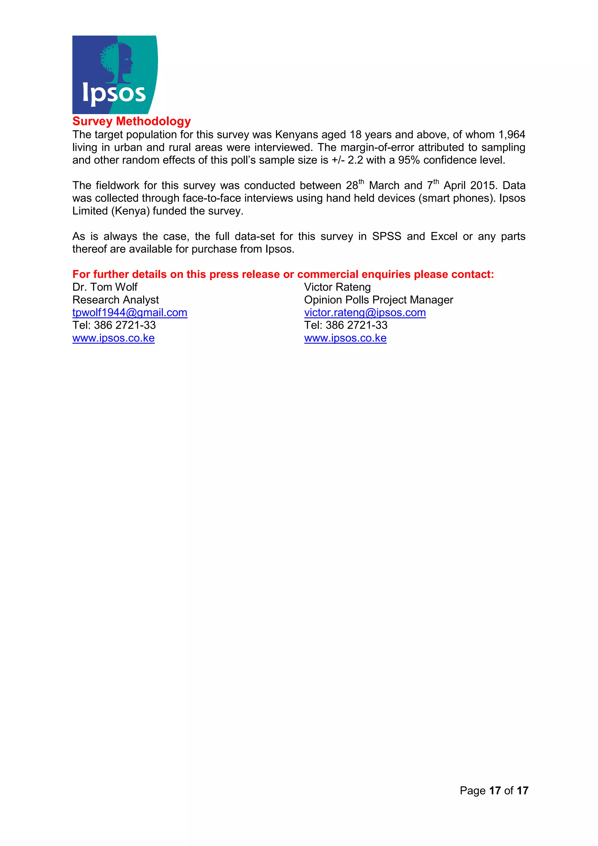 Page 17 of 17
Survey Methodology
The target population for this survey was Kenyans aged 18 years and above, of whom 1,964
living in urban and rural areas were interviewed. The margin-of-error attributed to sampling
and other random effects of this poll’s sample size is +/- 2.2 with a 95% confidence level.
The fieldwork for this survey was conducted between 28th
March and 7th
April 2015. Data
was collected through face-to-face interviews using hand held devices (smart phones). Ipsos
Limited (Kenya) funded the survey.
As is always the case, the full data-set for this survey in SPSS and Excel or any parts
thereof are available for purchase from Ipsos.
For further details on this press release or commercial enquiries please contact:
Dr. Tom Wolf Victor Rateng
Research Analyst Opinion Polls Project Manager
tpwolf1944@gmail.com victor.rateng@ipsos.com
Tel: 386 2721-33 Tel: 386 2721-33
www.ipsos.co.ke www.ipsos.co.ke
 