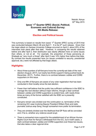 Page 1 of 17
Nairobi, Kenya
30th
May 2015
Ipsos’ 1st
Quarter SPEC (Social, Political,
Economic and Cultural) Survey:
9th Media Release:
Election and Political Issues
This summary is based on results from Ipsos’ 1st
Quarter SPEC survey of 2015 that
was conducted between March 28 and April 7. It is the 9th
such release. Given that
the tragic attack on Garissa University College occurred on April 2, about 25% of the
interviews took place after that date. However, in comparing the results obtained
before and after April 2, their distribution was clearly affected more on some issues
than others, or not at all. For example, the proportion of those perceiving al-
Shabaab as “very much a threat” after April 2 was 14% higher than before that date.
By contrast the results presented here (on issues unrelated to security, presidential
approval, etc.) were not affected by that tragic attack.
Highlights:
 About three-quarters of all Kenyans know the currently-set date of the next
election (August, 2017), but nearly two-thirds support it being pushed back (to
December, 2017). Further, there is no contrast between Jubilee and CORD
supporters on this issue.
 Only one-fifth of Kenyans are aware of any voter registration that has been
conducted in their locality since the last election.
 Fewer than half believe that the public has sufficient confidence in the IEBC to
manage the next election without major reforms, though a clear contrast
between Jubilee and CORD supporters is evident here, with nearly three
times as many of the former satisfied with the IEBC as is presently
constituted.
 Kenyans remain very divided over the continuation vs. termination of the
remaining ICC case involving Deputy President William Ruto and radio
journalist Joshua arap Sang, though somewhat more prefer its termination.
 They are similarly divided over the likelihood that DP Ruto will be convicted
and, if he is, whether any violence would erupt.
 There is somewhat more support for the establishment of an African Human
Rights Court than for Kenya’s withdrawal from the ICC, but in both cases, a
stark contrast between Jubilee and CORD supporters over these two issues,
that also takes a clear regional dime
 