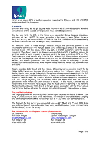 Page 3 of 3
‘other’ great power: 22% of Jubilee supporters regarding the Chinese, and 16% of CORD
supporters about the Americans.
Comment
Because the survey did not go beyond these responses to ask why respondents hold the
views they do on this subject, any explanation must be left to speculation.
On the one hand, the U.S. is the home to a substantial Kenya diaspora population,
estimated at over 100,000. Moreover, according to Ambassador Njeru Githae, Kenyans
living and working are responsible for 85% of the total Shs 120 billion the Kenyan economy
receives in remittances from the Kenyan diaspora worldwide.
An additional factor in these ratings, however, maybe the perceived position of the
‘international community’ over Kenya’s cases (now remaining just one) at the International
Criminal Court. On this issue, where only 22% of CORD supporters want the single
remaining (Ruto-Sang) case to be dropped, an overwhelming 68% of Jubilee’s backers do
so, their positions being reversed in terms of wanting the case to continue: 55% vs. 17%.
Such contrasts may explain why both the U.K., whose High Commissioner expressed
support for The Hague process before the election, and the Netherlands (where the Court is
located, and whose government has been intensely involved in attempting to protect
Prosecution witnesses) received more negative ratings from the Jubilee side, however small
these are.
Finally, regarding both ‘friend’ and ‘foe’ ratings, China may have won points mainly for its
highly visible involvement in major infrastructure projects (e.g., highways, railway), though
the fact the its most senior diplomats in Kenya have also expressed opposition to the ICC
may also have contributed to the distribution of these perceptions as revealed in the survey.
Based on these findings, the question arises as to whether future cooperation between the
U.S. and Kenya regarding the al-Shabaab threat will significantly alter the public’s
perceptions must remain for future surveys to reveal. In this regard, it should also be
recalled that many Kenyans have argued since the 1998 Embassy bombing (if not from the
Norfolk Hotel bombing in 1980), that it is Kenya’s ‘proxy’-association with the West’s global
‘war on terror’ that has attracted the wounds from which the country has continued to bleed.
Survey Methodology
The target population for this survey was Kenyans aged 18 years and above, of whom 1,964
living in urban and rural areas were interviewed. The margin-of-error attributed to sampling
and other random effects of this poll’s sample size is +/- 2.2 with a 95% confidence level.
The fieldwork for this survey was conducted between 28th
March and 7th
April 2015. Data
was collected through face-to-face interviews using hand held devices (smart phones). Ipsos
Limited (Kenya) funded the survey.
For further details on this press release please contact:
Dr. Tom Wolf Victor Rateng
Research Analyst Opinion Polls Project Manager
tpwolf1944@gmail.com victor.rateng@ipsos.com
Tel: 386 2721-33 Tel: 386 2721-33
www.ipsos.co.ke www.ipsos.co.ke
 